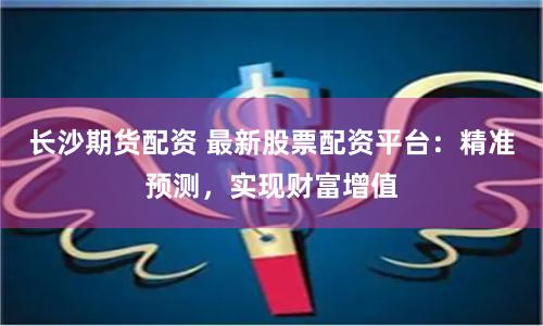 长沙期货配资 最新股票配资平台：精准预测，实现财富增值
