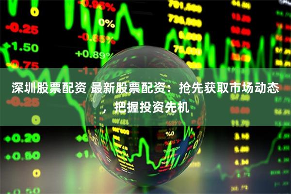深圳股票配资 最新股票配资：抢先获取市场动态，把握投资先机