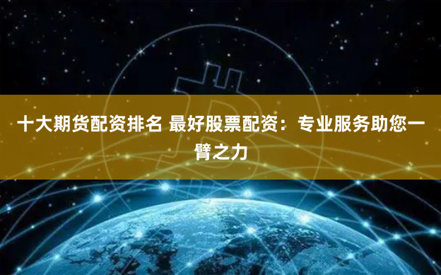 十大期货配资排名 最好股票配资：专业服务助您一臂之力