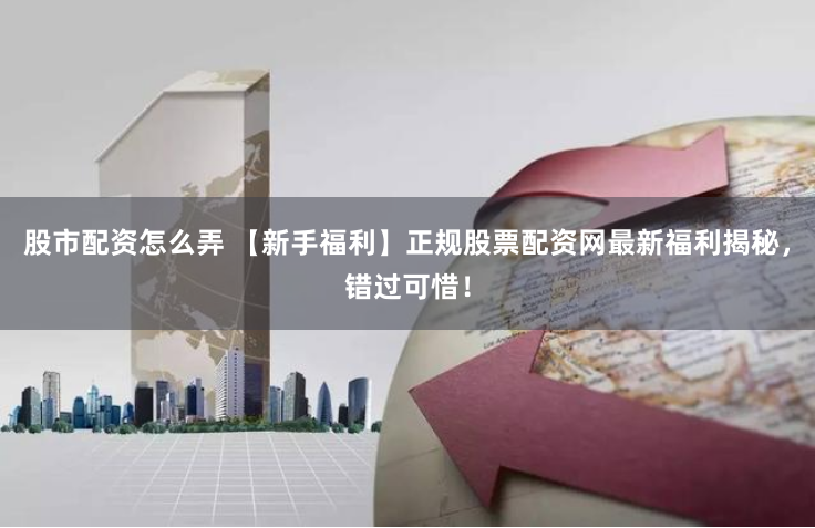 股市配资怎么弄 【新手福利】正规股票配资网最新福利揭秘，错过可惜！