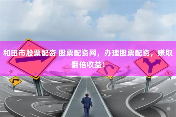 和田市股票配资 股票配资网，办理股票配资，赚取翻倍收益！