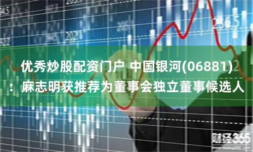 优秀炒股配资门户 中国银河(06881)：麻志明获推荐为董事会独立董事候选人