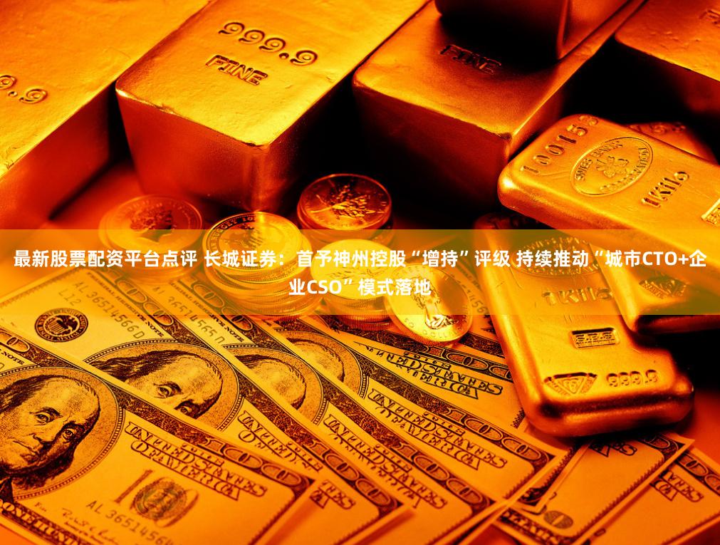 最新股票配资平台点评 长城证券：首予神州控股“增持”评级 持续推动“城市CTO+企业CSO”模式落地