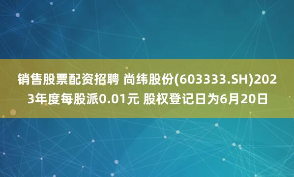 销售股票配资招聘 尚纬股份(603333.SH)2023年度每股派0.01元 股权登记日为6月20日