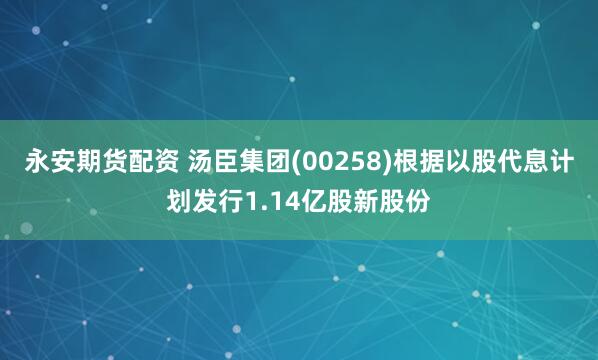 永安期货配资 汤臣集团(00258)根据以股代息计划发行1.14亿股新股份