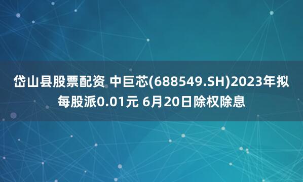 岱山县股票配资 中巨芯(688549.SH)2023年拟每股派0.01元 6月20日除权除息