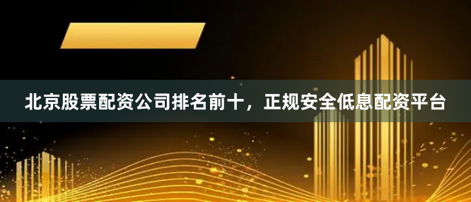 北京股票配资公司排名前十，正规安全低息配资平台